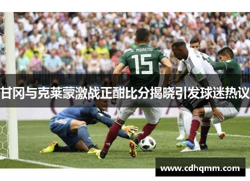 甘冈与克莱蒙激战正酣比分揭晓引发球迷热议